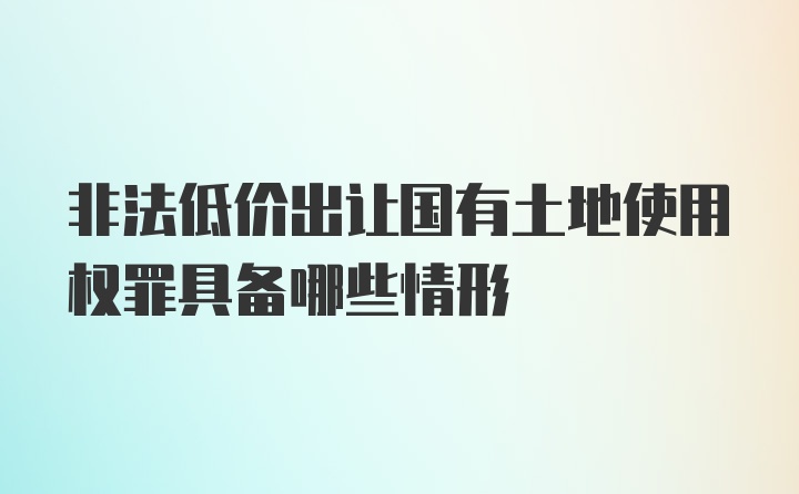 非法低价出让国有土地使用权罪具备哪些情形