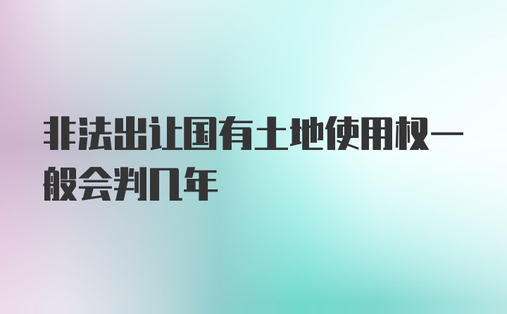 非法出让国有土地使用权一般会判几年