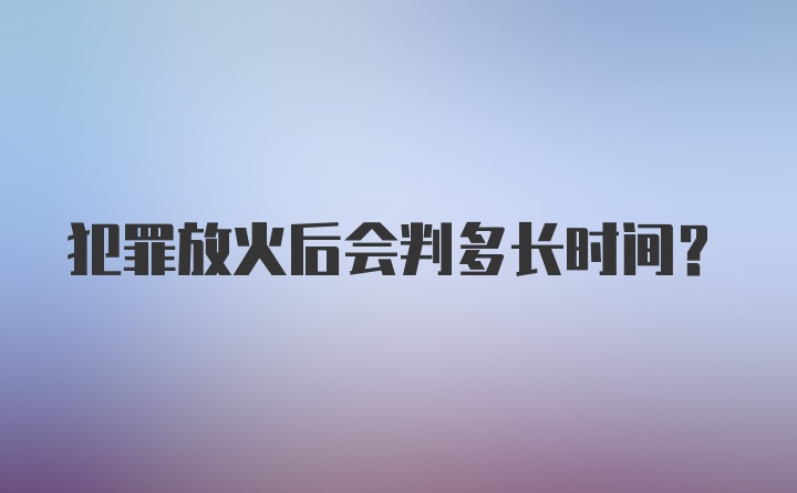 犯罪放火后会判多长时间?