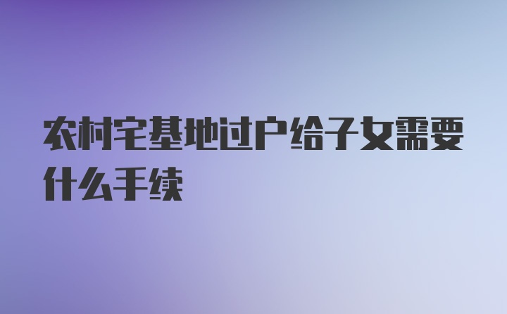 农村宅基地过户给子女需要什么手续