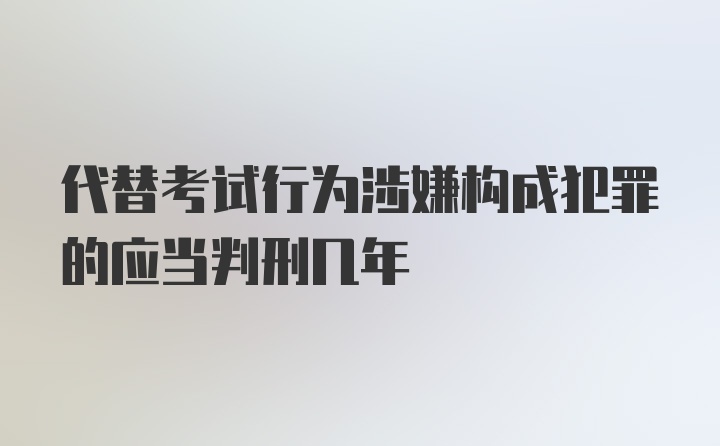 代替考试行为涉嫌构成犯罪的应当判刑几年