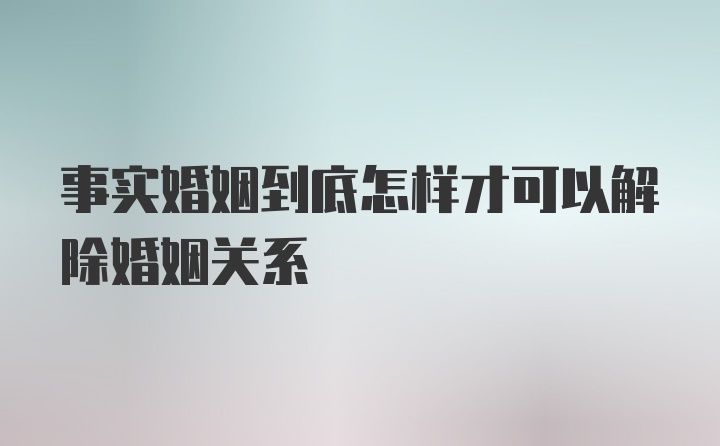 事实婚姻到底怎样才可以解除婚姻关系