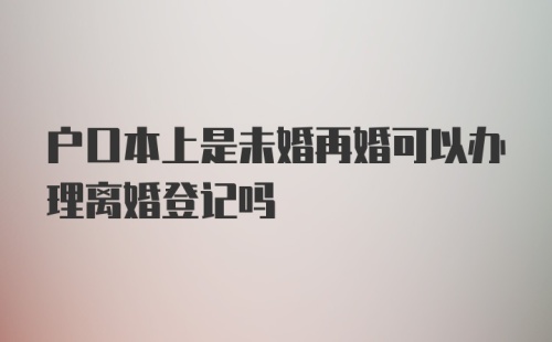 户口本上是未婚再婚可以办理离婚登记吗