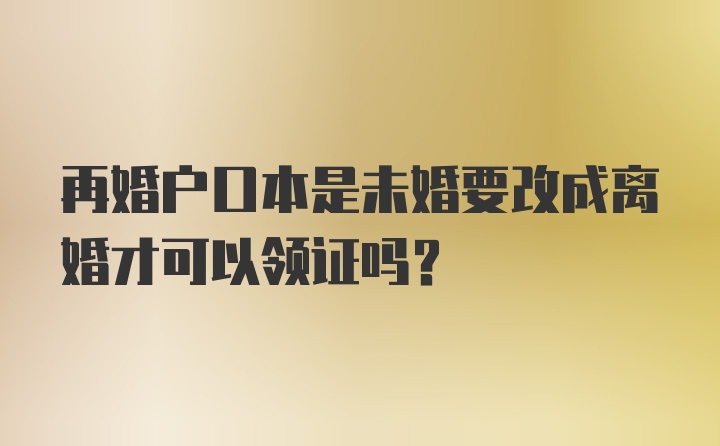 再婚户口本是未婚要改成离婚才可以领证吗？