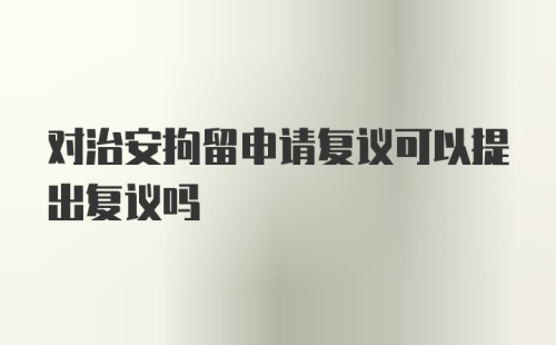 对治安拘留申请复议可以提出复议吗