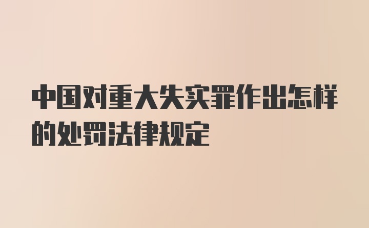 中国对重大失实罪作出怎样的处罚法律规定