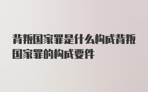 背叛国家罪是什么构成背叛国家罪的构成要件