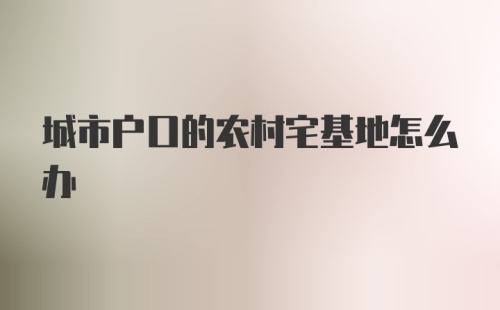 城市户口的农村宅基地怎么办