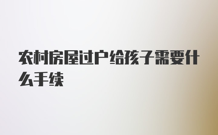 农村房屋过户给孩子需要什么手续