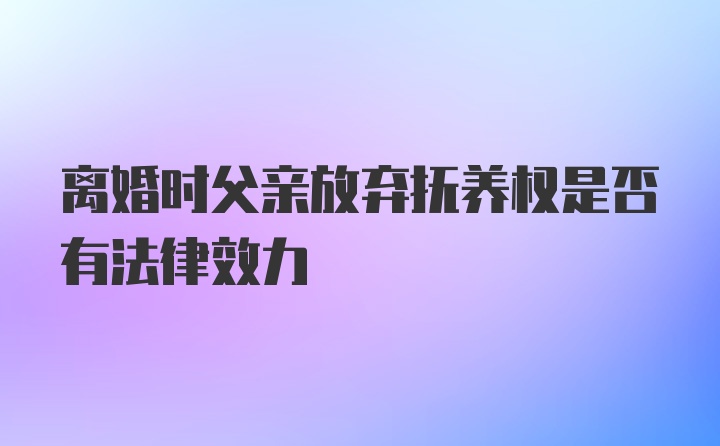 离婚时父亲放弃抚养权是否有法律效力