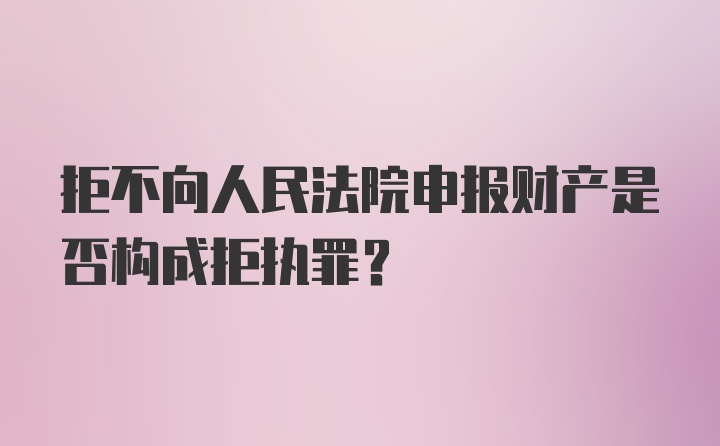 拒不向人民法院申报财产是否构成拒执罪？