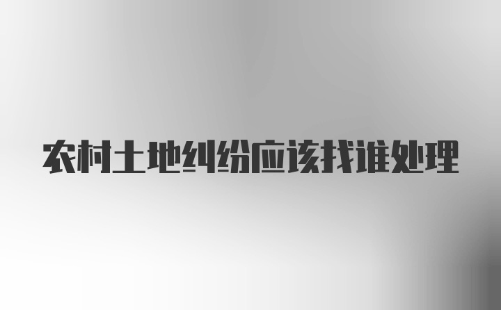 农村土地纠纷应该找谁处理