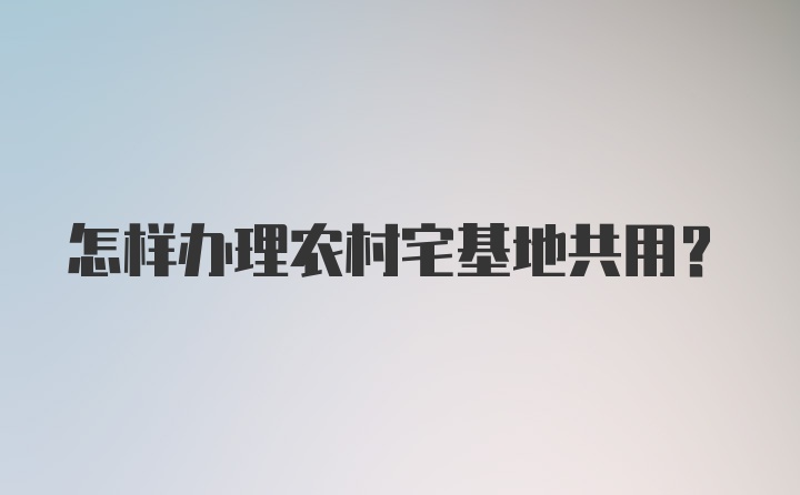 怎样办理农村宅基地共用？