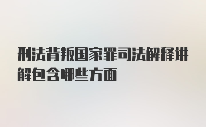 刑法背叛国家罪司法解释讲解包含哪些方面