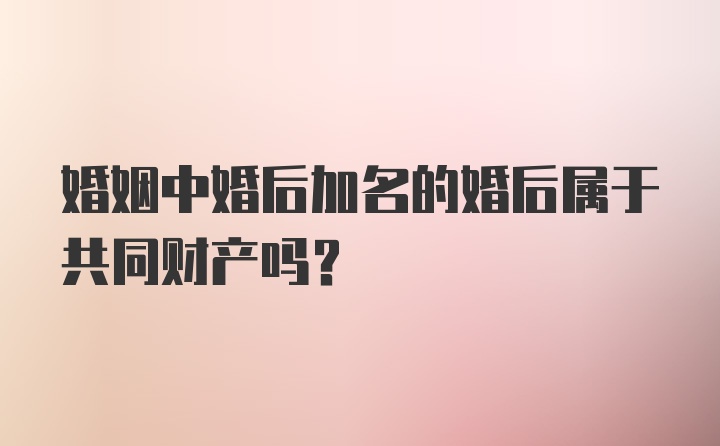 婚姻中婚后加名的婚后属于共同财产吗？