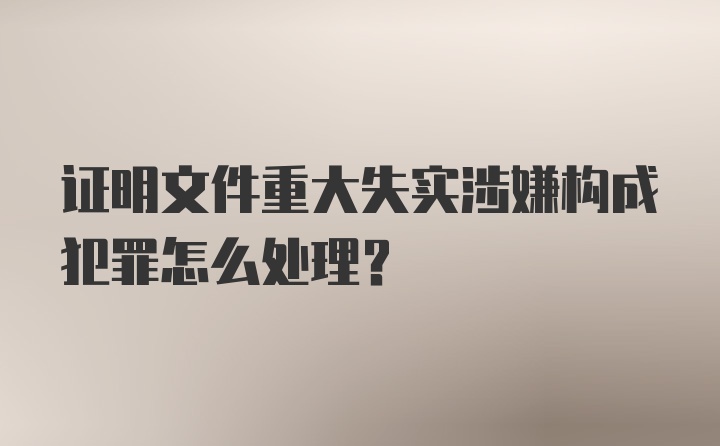 证明文件重大失实涉嫌构成犯罪怎么处理？