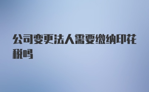 公司变更法人需要缴纳印花税吗