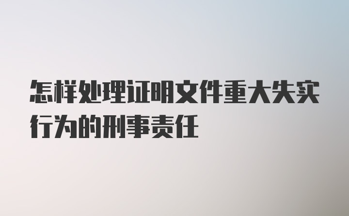 怎样处理证明文件重大失实行为的刑事责任