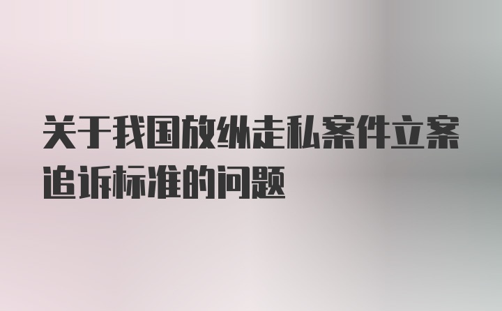 关于我国放纵走私案件立案追诉标准的问题