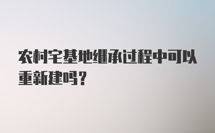 农村宅基地继承过程中可以重新建吗？