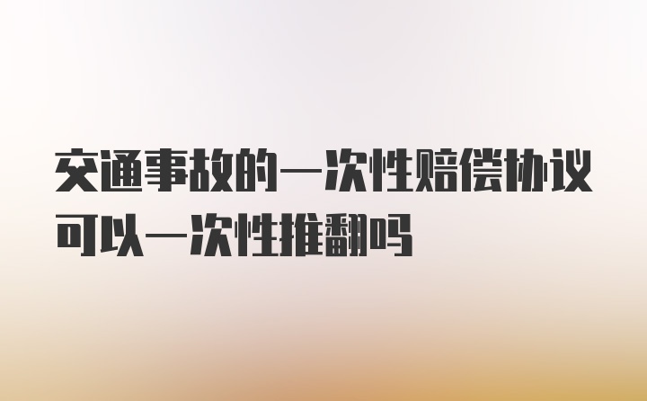 交通事故的一次性赔偿协议可以一次性推翻吗