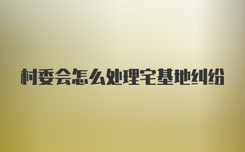 村委会怎么处理宅基地纠纷