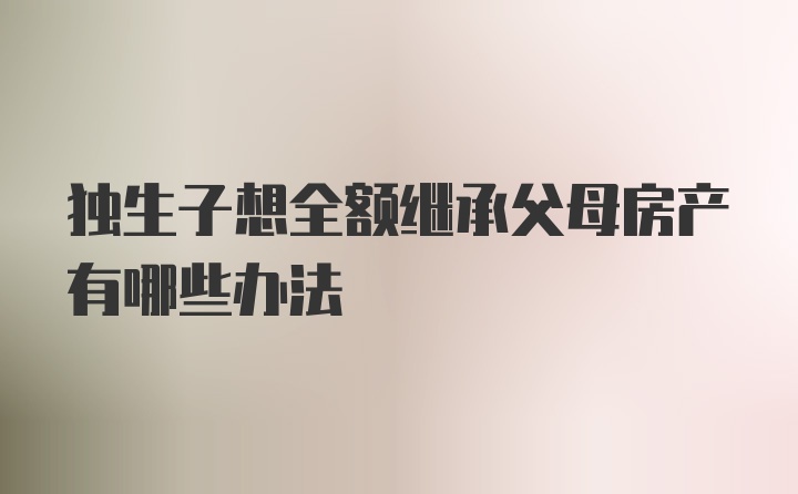 独生子想全额继承父母房产有哪些办法