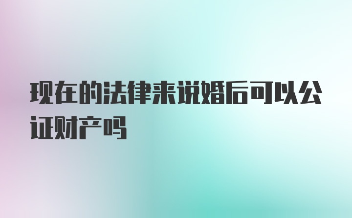 现在的法律来说婚后可以公证财产吗