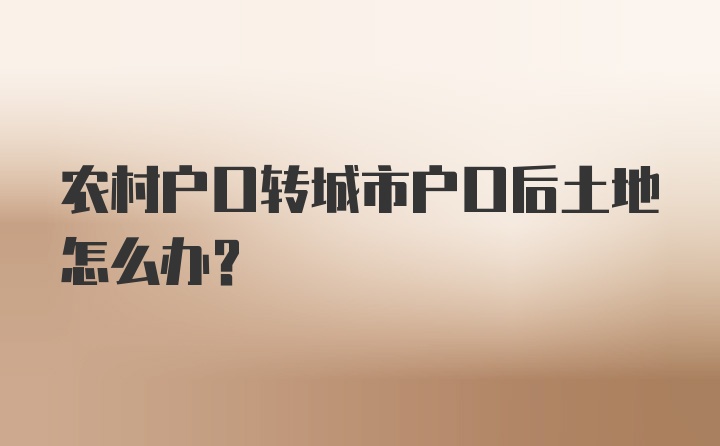 农村户口转城市户口后土地怎么办？