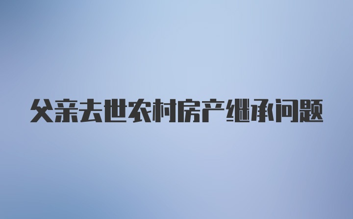 父亲去世农村房产继承问题