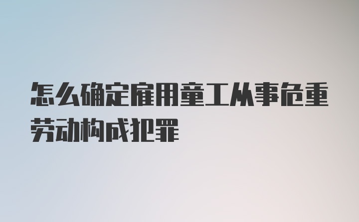 怎么确定雇用童工从事危重劳动构成犯罪