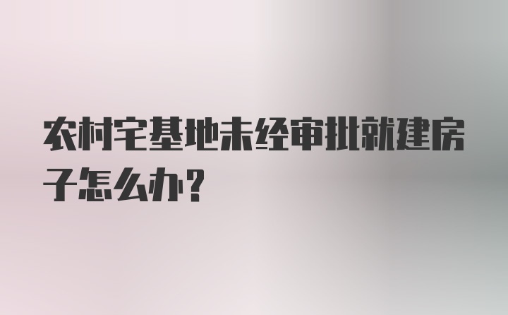 农村宅基地未经审批就建房子怎么办？