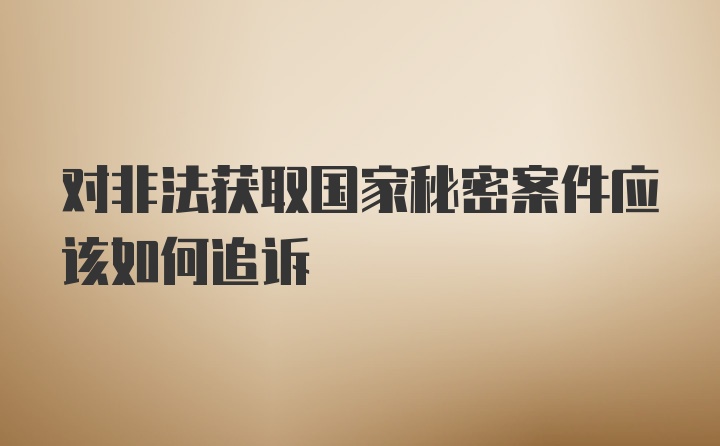 对非法获取国家秘密案件应该如何追诉