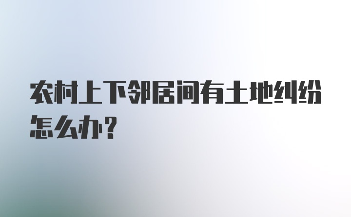 农村上下邻居间有土地纠纷怎么办？