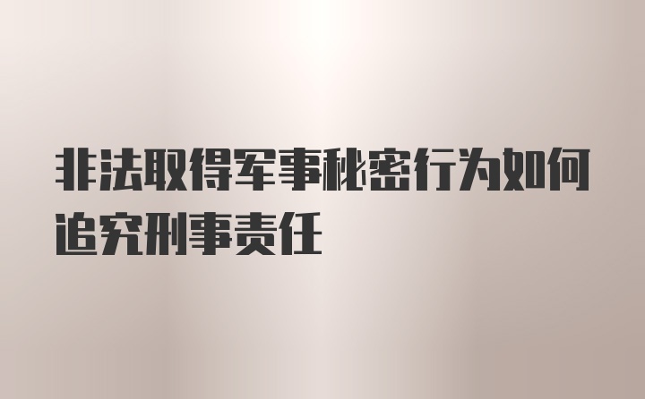 非法取得军事秘密行为如何追究刑事责任