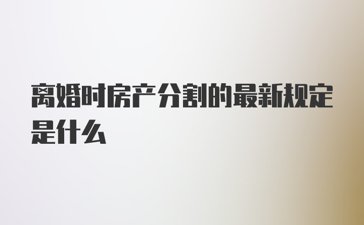 离婚时房产分割的最新规定是什么