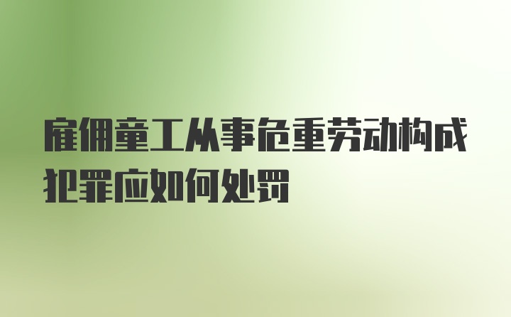 雇佣童工从事危重劳动构成犯罪应如何处罚