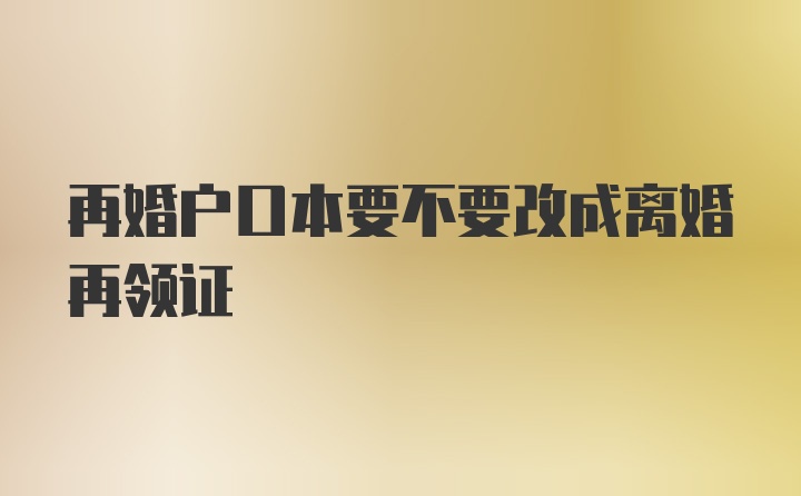 再婚户口本要不要改成离婚再领证