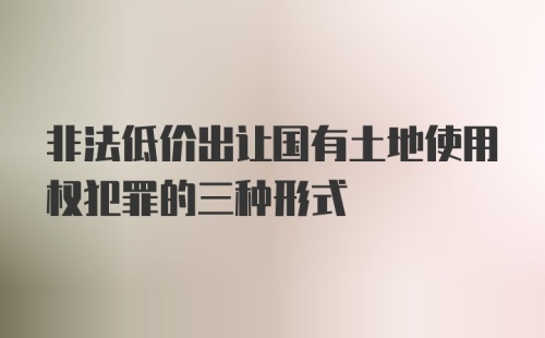 非法低价出让国有土地使用权犯罪的三种形式