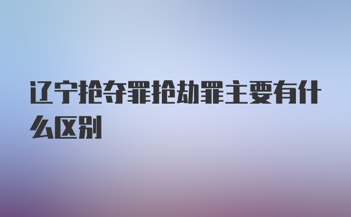 辽宁抢夺罪抢劫罪主要有什么区别