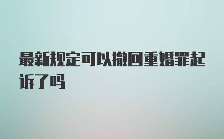 最新规定可以撤回重婚罪起诉了吗