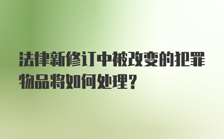 法律新修订中被改变的犯罪物品将如何处理?