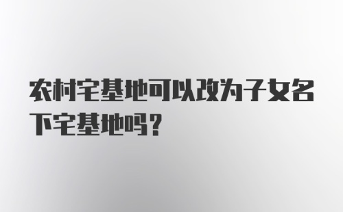 农村宅基地可以改为子女名下宅基地吗?