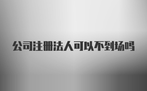 公司注册法人可以不到场吗