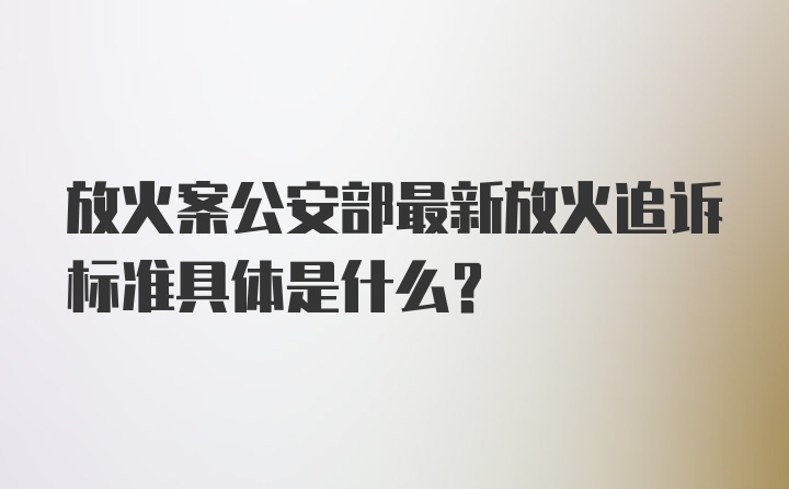 放火案公安部最新放火追诉标准具体是什么？