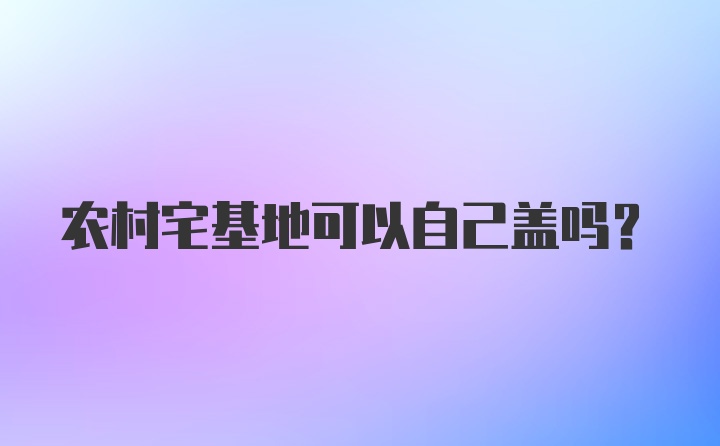 农村宅基地可以自己盖吗?