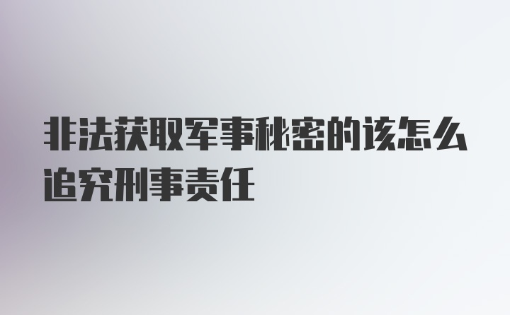 非法获取军事秘密的该怎么追究刑事责任