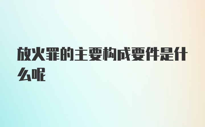 放火罪的主要构成要件是什么呢