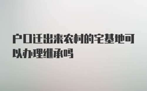 户口迁出来农村的宅基地可以办理继承吗