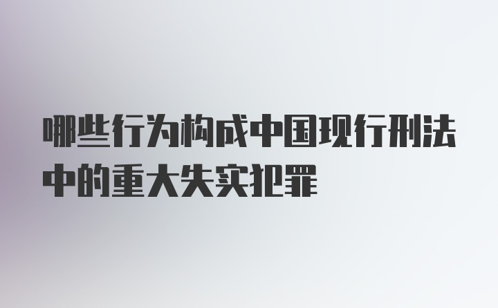 哪些行为构成中国现行刑法中的重大失实犯罪